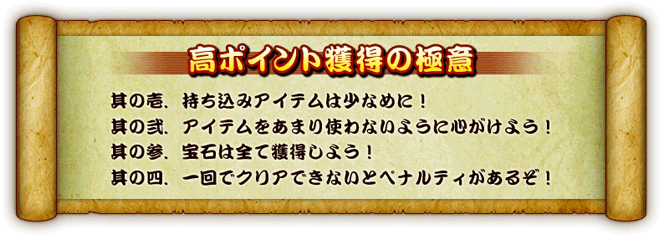 高ポイント獲得の極意
其の壱、持ち込みアイテムは少なめに！
其の弐、アイテムをあまり使わないように心がけよう！
其の参、宝石は全て獲得しよう！
其の四、一回でクリアできないとペナルティがあるぞ！