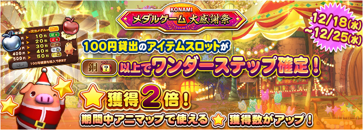 【KONAMIメダルゲーム大感謝祭 クリスマススペシャル】12月18日～12月25日 ★獲得2倍イベント実施＆100円貸出のアイテムスロットが銅スロット以上でワンダーステップ確定！