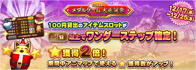 【KONAMIメダルゲーム大感謝祭 クリスマススペシャル】12月17日～12月25日 ★獲得2倍イベント実施＆100円貸出のアイテムスロットが銅スロット以上でワンダーステップ確定！