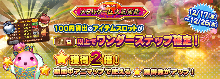 【KONAMIメダルゲーム大感謝祭 クリスマススペシャル】12月17日~12月25日 ★獲得2倍イベント実施&100円貸出のアイテムスロットが銅スロット以上でワンダーステップ確定!